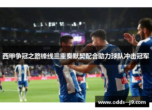西甲争冠之路锋线三重奏默契配合助力球队冲击冠军