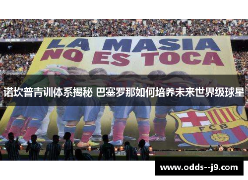 诺坎普青训体系揭秘 巴塞罗那如何培养未来世界级球星 诺坎普青训体系揭秘 巴塞罗那如何培养未来世界级球星