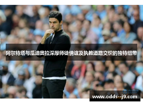 阿尔特塔与瓜迪奥拉深厚师徒情谊及执教道路交织的独特纽带 阿尔特塔与瓜迪奥拉深厚师徒情谊及执教道路交织的独特纽带