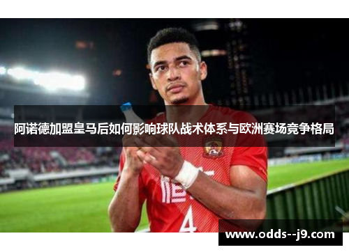 阿诺德加盟皇马后如何影响球队战术体系与欧洲赛场竞争格局