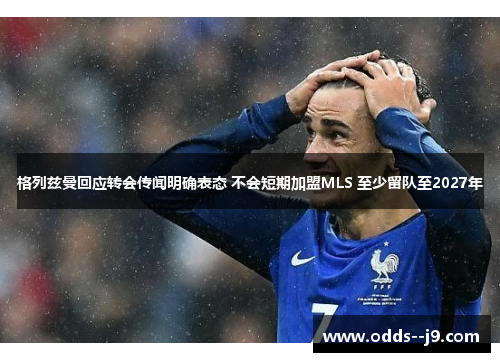 格列兹曼回应转会传闻明确表态 不会短期加盟MLS 至少留队至2027年