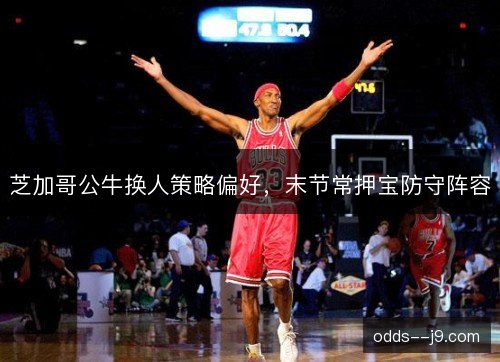 芝加哥公牛换人策略偏好,末节常押宝防守阵容 芝加哥公牛换人策略偏好,末节常押宝防守阵容